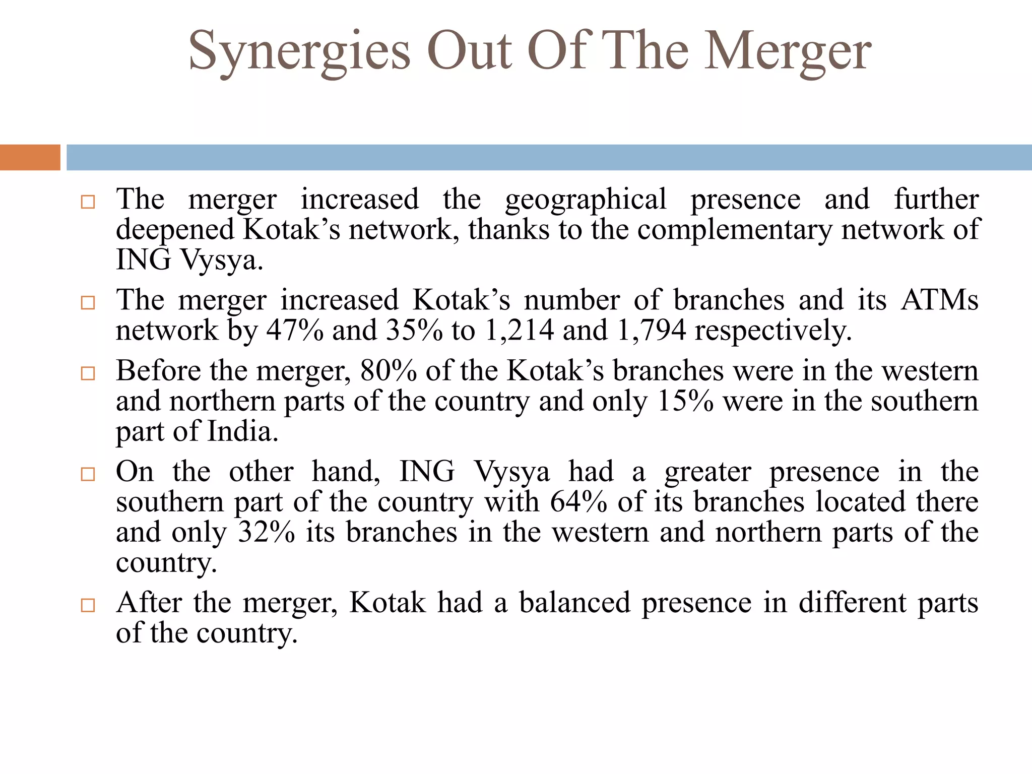 Synergies Out Of The Merger
 The merger increased the geographical presence and further
deepened Kotak’s network, thanks to the complementary network of
ING Vysya.
 The merger increased Kotak’s number of branches and its ATMs
network by 47% and 35% to 1,214 and 1,794 respectively.
 Before the merger, 80% of the Kotak’s branches were in the western
and northern parts of the country and only 15% were in the southern
part of India.
 On the other hand, ING Vysya had a greater presence in the
southern part of the country with 64% of its branches located there
and only 32% its branches in the western and northern parts of the
country.
 After the merger, Kotak had a balanced presence in different parts
of the country.
 