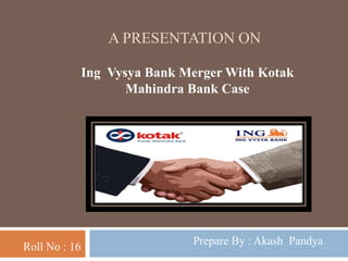 A PRESENTATION ON
Roll No : 16
Ing Vysya Bank Merger With Kotak
Mahindra Bank Case
Prepare By : Akash Pandya
 