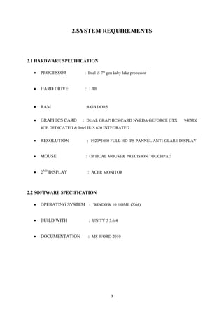 3
2.SYSTEM REQUIREMENTS
2.1 HARDWARE SPECIFICATION
• PROCESSOR : Intel i5 7th
gen kaby lake processor
• HARD DRIVE : 1 TB
• RAM :8 GB DDR5
• GRAPHICS CARD : DUAL GRAPHICS CARD NVEDA GEFORCE GTX 940MX
4GB DEDICATED & Intel IRIS 620 INTEGRATED
• RESOLUTION : 1920*1080 FULL HD IPS PANNEL ANTI-GLARE DISPLAY
• MOUSE : OPTICAL MOUSE& PRECISION TOUCHPAD
• 2ND
DISPLAY : ACER MONITOR
2.2 SOFTWARE SPECIFICATION
• OPERATING SYSTEM : WINDOW 10 HOME (X64)
• BUILD WITH : UNITY 5 5.6.4
• DOCUMENTATION : MS WORD 2010
 