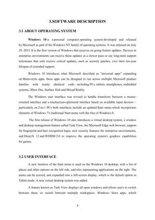 4
3.SOFTWARE DESCRIPTION
3.1 ABOUT OPERATING SYSTEM
Windows 10 is a personal computer operating system developed and released
by Microsoft as part of the Windows NT family of operating systems. It was released on July
29, 2015. It is the first version of Windows that receives on going feature updates. Devices in
enterprise environments can receive these updates at a slower pace or use long-term support
milestones that only receive critical updates, such as security patches, over their ten-year
lifespan of extended support.
Windows 10 introduces what Microsoft described as "universal apps" expanding
on Metro-style apps, these apps can be designed to run across multiple Microsoft product
families with nearly identical code—including PCs, tablets, smartphones, embedded
systems, Xbox One, Surface Hub and Mixed Reality.
The Windows user interface was revised to handle transitions between a mouse-
oriented interface and a touchscreen-optimized interface based on available input devices—
particularly on 2-in-1 PCs both interfaces include an updated Start menu which incorporates
elements of Windows 7's traditional Start menu with the tiles of Windows 8.
The first release of Windows 10 also introduces a virtual desktop system, a window
and desktop management feature called Task View, the Microsoft Edge web browser, support
for fingerprint and face recognition login, new security features for enterprise environments,
and DirectX 12 and WDDM 2.0 to improve the operating system's graphics capabilities
for games.
3.2 USER INTERFACE
A new iteration of the Start menu is used on the Windows 10 desktop, with a list of
places and other options on the left side, and tiles representing applications on the right. The
menu can be resized, and expanded into a full-screen display, which is the default option in
Tablet mode. A new virtual desktop system was added.
A feature known as Task View displays all open windows and allows users to switch
between them, or switch between multiple workspaces. Windows Store apps, which
 