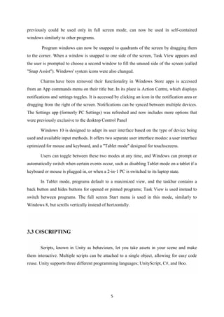5
previously could be used only in full screen mode, can now be used in self-contained
windows similarly to other programs.
Program windows can now be snapped to quadrants of the screen by dragging them
to the corner. When a window is snapped to one side of the screen, Task View appears and
the user is prompted to choose a second window to fill the unused side of the screen (called
"Snap Assist"). Windows' system icons were also changed.
Charms have been removed their functionality in Windows Store apps is accessed
from an App commands menu on their title bar. In its place is Action Centre, which displays
notifications and settings toggles. It is accessed by clicking an icon in the notification area or
dragging from the right of the screen. Notifications can be synced between multiple devices.
The Settings app (formerly PC Settings) was refreshed and now includes more options that
were previously exclusive to the desktop Control Panel
Windows 10 is designed to adapt its user interface based on the type of device being
used and available input methods. It offers two separate user interface modes: a user interface
optimized for mouse and keyboard, and a "Tablet mode" designed for touchscreens.
Users can toggle between these two modes at any time, and Windows can prompt or
automatically switch when certain events occur, such as disabling Tablet mode on a tablet if a
keyboard or mouse is plugged in, or when a 2-in-1 PC is switched to its laptop state.
In Tablet mode, programs default to a maximized view, and the taskbar contains a
back button and hides buttons for opened or pinned programs; Task View is used instead to
switch between programs. The full screen Start menu is used in this mode, similarly to
Windows 8, but scrolls vertically instead of horizontally.
3.3 C#SCRIPTING
Scripts, known in Unity as behaviours, let you take assets in your scene and make
them interactive. Multiple scripts can be attached to a single object, allowing for easy code
reuse. Unity supports three different programming languages; UnityScript, C#, and Boo.
 