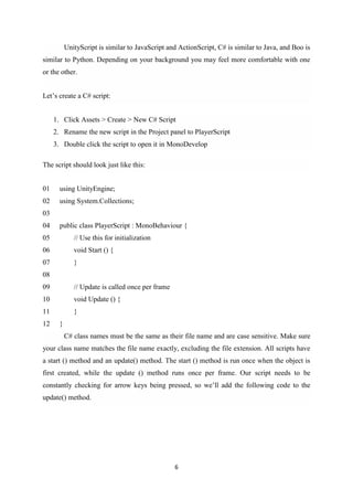 6
UnityScript is similar to JavaScript and ActionScript, C# is similar to Java, and Boo is
similar to Python. Depending on your background you may feel more comfortable with one
or the other.
Let’s create a C# script:
1. Click Assets > Create > New C# Script
2. Rename the new script in the Project panel to PlayerScript
3. Double click the script to open it in MonoDevelop
The script should look just like this:
01
02
03
04
05
06
07
08
09
10
11
12
using UnityEngine;
using System.Collections;
public class PlayerScript : MonoBehaviour {
// Use this for initialization
void Start () {
}
// Update is called once per frame
void Update () {
}
}
C# class names must be the same as their file name and are case sensitive. Make sure
your class name matches the file name exactly, excluding the file extension. All scripts have
a start () method and an update() method. The start () method is run once when the object is
first created, while the update () method runs once per frame. Our script needs to be
constantly checking for arrow keys being pressed, so we’ll add the following code to the
update() method.
 