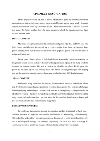 7
4.PROJECT DESCRIPTION
In this project we were left free to decide what type of game we want to develop the
suggestion was that an Adventure action game is suitable since such a game usually does not
depend on advanced assets e.g. animated models. After some confusion, I decided to create
this game. To further explain how the game concept evolved the development has been
divided into two parts.
INITIAL CONCEPT
My initial concept is similar to the combination of games like IGI2 and GTA vice city
but I change my behaviour in games I try to create a unique from those two because these
games already prove that it totally differs from other graphical games so I need to create a
unique and better one.
In my game I have a player is fully loaded with weapons he can access anything on
the ground he can access and drive the car without permission I provide so many levels to
complete the mission. another idea was to create a big island for the player. In this game, the
player did not show up her face because it is a first-person shooter game if you start playing
you are the person to play the game we have seen two hands with a fully loaded weapon
FINAL CONCEPT
I collect so many ideas from the internet from variety of resources and did not follow
any development process because each time executing development face so many challenges
in both designing and coding so I need to look up from in its beginning .i compromised a lot
of subjects because I have not enough time and bright knowledge about all functions in the
unity engine each and every time I got new ideas for the game but don’t know to do that so I
take too much time for data collection and study them.
DEVELOPMENT PROCESS
In a software development project, the resulting product is required to fulfil many
different qualities. Example of such quality requirements is: Availability, Maintainability,
Dependability, and usability .to meet such varying demands, it is important to base the work
on a well-prepared strategy. In software engineering, the term for such a strategy is
commonly known as a software process, which is built a software process models.
 