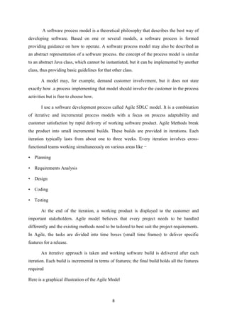 8
A software process model is a theoretical philosophy that describes the best way of
developing software. Based on one or several models, a software process is formed
providing guidance on how to operate. A software process model may also be described as
an abstract representation of a software process. the concept of the process model is similar
to an abstract Java class, which cannot be instantiated, but it can be implemented by another
class, thus providing basic guidelines for that other class.
A model may, for example, demand customer involvement, but it does not state
exactly how .a process implementing that model should involve the customer in the process
activities but is free to choose how.
I use a software development process called Agile SDLC model. It is a combination
of iterative and incremental process models with a focus on process adaptability and
customer satisfaction by rapid delivery of working software product. Agile Methods break
the product into small incremental builds. These builds are provided in iterations. Each
iteration typically lasts from about one to three weeks. Every iteration involves cross-
functional teams working simultaneously on various areas like −
• Planning
• Requirements Analysis
• Design
• Coding
• Testing
At the end of the iteration, a working product is displayed to the customer and
important stakeholders. Agile model believes that every project needs to be handled
differently and the existing methods need to be tailored to best suit the project requirements.
In Agile, the tasks are divided into time boxes (small time frames) to deliver specific
features for a release.
An iterative approach is taken and working software build is delivered after each
iteration. Each build is incremental in terms of features; the final build holds all the features
required
Here is a graphical illustration of the Agile Model
 