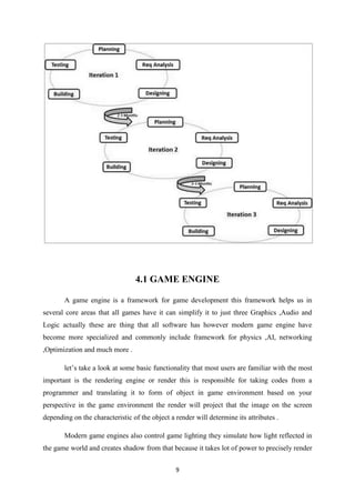 9
4.1 GAME ENGINE
A game engine is a framework for game development this framework helps us in
several core areas that all games have it can simplify it to just three Graphics ,Audio and
Logic actually these are thing that all software has however modern game engine have
become more specialized and commonly include framework for physics ,AI, networking
,Optimization and much more .
let’s take a look at some basic functionality that most users are familiar with the most
important is the rendering engine or render this is responsible for taking codes from a
programmer and translating it to form of object in game environment based on your
perspective in the game environment the render will project that the image on the screen
depending on the characteristic of the object a render will determine its attributes .
Modern game engines also control game lighting they simulate how light reflected in
the game world and creates shadow from that because it takes lot of power to precisely render
 