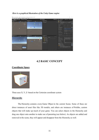 11
Here is a graphical illustration of the Unity Game engine
4.2 BASIC CONCEPT
Coordinate Space
Three axes X, Y, Z -based on the Cartesian coordinate system
Hierarchy
The Hierarchy contains every Game Object in the current Scene. Some of these are
direct instances of asset files like 3D models, and others are instances of Prefabs, custom
objects that will make up much of your game. You can select objects in the Hierarchy and
drag one object onto another to make use of parenting (see below). As objects are added and
removed in the scene, they will appear and disappear from the Hierarchy as well.
 