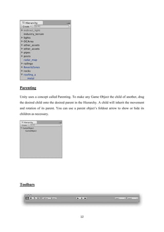 12
Parenting
Unity uses a concept called Parenting. To make any Game Object the child of another, drag
the desired child onto the desired parent in the Hierarchy. A child will inherit the movement
and rotation of its parent. You can use a parent object’s foldout arrow to show or hide its
children as necessary.
Toolbars
 