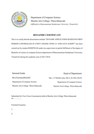 Department of Computer Science
Muslim Arts College, Thiruvithancode
(Affiliated to Manonmaniam Sundaranar University, Tirunelveli)
BONAFIDE CERTIFICATE
This is to certify that the dissertation entitled “3D GAME APPLICATION BASED ON FIRST
PERSON CONTROLLER IN UNITY ENGINE WITH C# AND JAVA SCRIPT” has been
carried out by student ROHITH.GS under my supervision in partial fulfilment of the degree of
Bachelor of science in computer Science department of Manonmaniam Sundaranar University,
Tirunelveli during the academic year of 2017-2018.
Internal Guide
Mrs.P,Geetha,MCA,M.E
Department of Computer Science
Muslim Arts College, Thiruvithancode
Head of Department
Mrs. J. P Medlin Julia, MCA, M. Phil, M.ED
Department of Computer Science
Muslim Arts College, Thiruvithancode
Submitted for Vice-Voice Examination held at Muslim Arts College Thiruvithancode
on …………
External Examiner
1.
2.
 