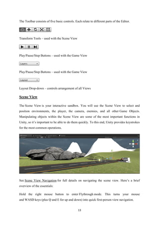 13
The Toolbar consists of five basic controls. Each relate to different parts of the Editor.
Transform Tools – used with the Scene View
Play/Pause/Step Buttons – used with the Game View
Play/Pause/Step Buttons – used with the Game View
Layout Drop-down – controls arrangement of all Views
Scene View
The Scene View is your interactive sandbox. You will use the Scene View to select and
position environments, the player, the camera, enemies, and all other Game Objects.
Manipulating objects within the Scene View are some of the most important functions in
Unity, so it’s important to be able to do them quickly. To this end, Unity provides keystrokes
for the most common operations.
See Scene View Navigation for full details on navigating the scene view. Here’s a brief
overview of the essentials:
Hold the right mouse button to enter Flythrough mode. This turns your mouse
and WASD keys (plus Q and E for up and down) into quick first-person view navigation.
 