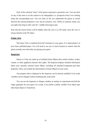 15
Each of the coloured “arms” of the gizmo represents a geometric axis. You can click
on any of the arms to set the camera to an orthographic (i.e. perspective-free) view looking
along the corresponding axis. You can click on the text underneath the gizmo to switch
between the normal perspective view and an isometric view. While in isometric mode, you
can right-click drag to orbit, and Alt + middle-click drag to pan.
Note that the Scene Gizmo will be hidden when the view is in 2D mode, since the view is
always directly at the XY plane.
Game view
The Game View is rendered from the Camera(s) in your game. It is representative of
your final, published game. You will need to use one or more Cameras to control what the
player actually sees when they are playing your game.
Inspector
Games in Unity are made up of multiple Game Objects that contain meshes, scripts,
sounds, or other graphical elements like Lights. The Inspector displays detailed information
about your currently selected Game Object, including all attached Components and their
properties. Here, you modify the functionality of Game Objects in your scene.
Any property that is displayed in the Inspector can be directly modified. Even script
variables can be changed without modifying the script itself.
You can use the Inspector to change variables at runtime to experiment and find the
magic gameplay for your game. In a script, if you define a public variable of an object type
(like Game object or Transform).
 