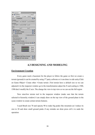 16
4.3 DESIGNING AND MODELING
Environment Creation
Every game need a basement for the player to follow the game so first we create a
terrain (ground) it can be created by using 3rd
party software or it can done in side unity.Click
on Game Object> Create other >Create terrain .First terrain have a default size so we can
adjusted it in the inspector window go to the transformation adjust the X and scaling to 1500,
1500 don’t modify the Z axis .The change the view to top view so we can see the full region
Now raise/low terrain tool in the inspector window (make sure that the terrain
selected in hierarchy window) I can simply draw on the top view of the ground plane in the
scene window to create certain terrain features.
I used Brush size 70 and opacity 90 to make big peaks like mountain an I reduce its
size to 30 and draw small ground peaks if any mistake are done press ctrl+z to undo the
operation
 