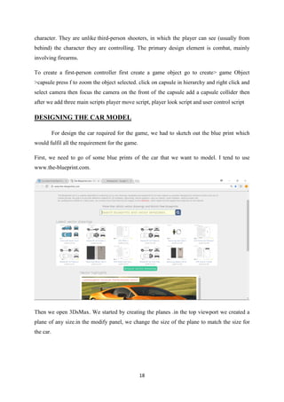 18
character. They are unlike third-person shooters, in which the player can see (usually from
behind) the character they are controlling. The primary design element is combat, mainly
involving firearms.
To create a first-person controller first create a game object go to create> game Object
>capsule press f to zoom the object selected. click on capsule in hierarchy and right click and
select camera then focus the camera on the front of the capsule add a capsule collider then
after we add three main scripts player move script, player look script and user control script
DESIGNING THE CAR MODEL
For design the car required for the game, we had to sketch out the blue print which
would fulfil all the requirement for the game.
First, we need to go of some blue prints of the car that we want to model. I tend to use
www.the-blueprint.com.
Then we open 3DsMax. We started by creating the planes .in the top viewport we created a
plane of any size.in the modify panel, we change the size of the plane to match the size for
the car.
 
