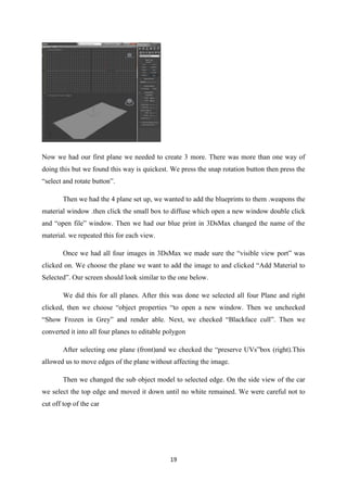 19
Now we had our first plane we needed to create 3 more. There was more than one way of
doing this but we found this way is quickest. We press the snap rotation button then press the
“select and rotate button”.
Then we had the 4 plane set up, we wanted to add the blueprints to them .weapons the
material window .then click the small box to diffuse which open a new window double click
and “open file” window. Then we had our blue print in 3DsMax changed the name of the
material. we repeated this for each view.
Once we had all four images in 3DsMax we made sure the “visible view port” was
clicked on. We choose the plane we want to add the image to and clicked “Add Material to
Selected”. Our screen should look similar to the one below.
We did this for all planes. After this was done we selected all four Plane and right
clicked, then we choose “object properties “to open a new window. Then we unchecked
“Show Frozen in Grey” and render able. Next, we checked “Blackface cull”. Then we
converted it into all four planes to editable polygon
After selecting one plane (front)and we checked the “preserve UVs”box (right).This
allowed us to move edges of the plane without affecting the image.
Then we changed the sub object model to selected edge. On the side view of the car
we select the top edge and moved it down until no white remained. We were careful not to
cut off top of the car
 