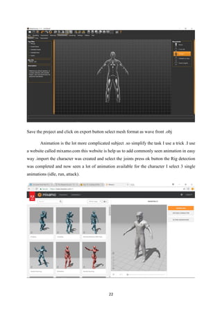 22
Save the project and click on export button select mesh format as wave front .obj
Animation is the lot more complicated subject .so simplify the task I use a trick .I use
a website called mixamo.com this website is help us to add commonly seen animation in easy
way .import the character was created and select the joints press ok button the Rig detection
was completed and now seen a lot of animation available for the character I select 3 single
animations (idle, run, attack).
 