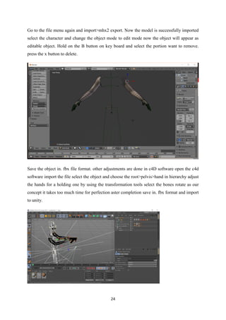 24
Go to the file menu again and import>mhx2 export. Now the model is successfully imported
select the character and change the object mode to edit mode now the object will appear as
editable object. Hold on the B button on key board and select the portion want to remove.
press the x button to delete.
Save the object in. fbx file format. other adjustments are done in c4D software open the c4d
software import the file select the object and choose the root>pelvis>hand in hierarchy adjust
the hands for a holding one by using the transformation tools select the bones rotate as our
concept it takes too much time for perfection aster completion save in. fbx format and import
to unity.
 