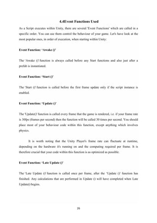 26
4.4Event Functions Used
As a Script executes within Unity, there are several 'Event Functions' which are called in a
specific order. You can use them control the behaviour of your game. Let's have look at the
most popular ones, in order of execution, when starting within Unity:
Event Function: ‘Awake ()'
The ‘Awake ()' function is always called before any Start functions and also just after a
prefab is instantiated.
Event Function: ‘Start ()'
The ‘Start ()' function is called before the first frame update only if the script instance is
enabled.
Event Function: ‘Update ()'
The 'Update()' function is called every frame that the game is rendered, i.e. if your frame rate
is 30fps (frames per second) then the function will be called 30 times per second. You should
place most of your behaviour code within this function, except anything which involves
physics.
It is worth noting that the Unity Player's frame rate can fluctuate at runtime,
depending on the hardware it's running on and the computing required per frame. It is
therefore crucial that your code within this function is as optimized as possible.
Event Function: ‘Late Update ()'
The ‘Late Update ()' function is called once per frame, after the ‘Update ()' function has
finished. Any calculations that are performed in Update () will have completed when Late
Update() begins.
 