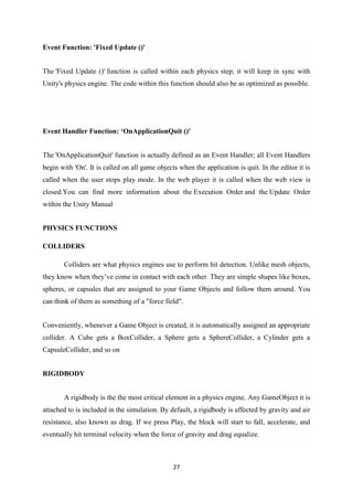 27
Event Function: 'Fixed Update ()'
The 'Fixed Update ()' function is called within each physics step; it will keep in sync with
Unity's physics engine. The code within this function should also be as optimized as possible.
Event Handler Function: ‘OnApplicationQuit ()'
The 'OnApplicationQuit' function is actually defined as an Event Handler; all Event Handlers
begin with 'On'. It is called on all game objects when the application is quit. In the editor it is
called when the user stops play mode. In the web player it is called when the web view is
closed.You can find more information about the Execution Order and the Update Order
within the Unity Manual
PHYSICS FUNCTIONS
COLLIDERS
Colliders are what physics engines use to perform hit detection. Unlike mesh objects,
they know when they’ve come in contact with each other. They are simple shapes like boxes,
spheres, or capsules that are assigned to your Game Objects and follow them around. You
can think of them as something of a "force field".
Conveniently, whenever a Game Object is created, it is automatically assigned an appropriate
collider. A Cube gets a BoxCollider, a Sphere gets a SphereCollider, a Cylinder gets a
CapsuleCollider, and so on
RIGIDBODY
A rigidbody is the the most critical element in a physics engine. Any GameObject it is
attached to is included in the simulation. By default, a rigidbody is affected by gravity and air
resistance, also known as drag. If we press Play, the block will start to fall, accelerate, and
eventually hit terminal velocity when the force of gravity and drag equalize.
 
