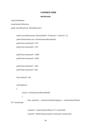 28
5.SOURCE CODE
MOUSELOOK
using UnityEngine;
using System.Collections;
public class MouseLook : MonoBehaviour {
public enum RotationAxes { MouseXAndY = 0, MouseX = 1, MouseY = 2 }
public RotationAxes axes = RotationAxes.MouseXAndY;
public float sensitivityX = 15F;
public float sensitivityY = 15F;
public float minimumX = -360F;
public float maximumX = 360F;
public float minimumY = -60F;
public float maximumY = 60F;
float rotationY = 0F;
void Update ()
{
if (axes == RotationAxes.MouseXAndY)
{
float rotationX = transform.localEulerAngles.y + Input.GetAxis("Mouse
X") * sensitivityX;
rotationY += Input.GetAxis("Mouse Y") * sensitivityY;
rotationY = Mathf.Clamp (rotationY, minimumY, maximumY);
 