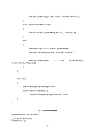 29
transform.localEulerAngles = new Vector3(-rotationY, rotationX, 0);
}
else if (axes == RotationAxes.MouseX)
{
transform.Rotate(0, Input.GetAxis("Mouse X") * sensitivityX, 0);
}
else
{
rotationY += Input.GetAxis("Mouse Y") * sensitivityY;
rotationY = Mathf.Clamp (rotationY, minimumY, maximumY);
transform.localEulerAngles = new Vector3(-rotationY,
transform.localEulerAngles.y, 0);
}
}
void Start ()
{
// Make the rigid body not change rotation
if (GetComponent<Rigidbody>())
GetComponent<Rigidbody>().freezeRotation = true;
}
}
FPS INPUT CONTROLLER
private var motor : CharacterMotor;
// Use this for initialization
function Awake () {
 