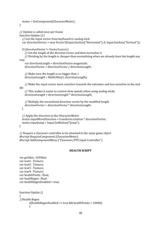 30
motor = GetComponent(CharacterMotor);
}
// Update is called once per frame
function Update () {
// Get the input vector from keyboard or analog stick
var directionVector = new Vector3(Input.GetAxis("Horizontal"), 0, Input.GetAxis("Vertical"));
if (directionVector != Vector3.zero) {
// Get the length of the directon vector and then normalize it
// Dividing by the length is cheaper than normalizing when we already have the length any
way
var directionLength = directionVector.magnitude;
directionVector = directionVector / directionLength;
// Make sure the length is no bigger than 1
directionLength = Mathf.Min(1, directionLength);
// Make the input vector more sensitive towards the extremes and less sensitive in the mid
dle
// This makes it easier to control slow speeds when using analog sticks
directionLength = directionLength * directionLength;
// Multiply the normalized direction vector by the modified length
directionVector = directionVector * directionLength;
}
// Apply the direction to the CharacterMotor
motor.inputMoveDirection = transform.rotation * directionVector;
motor.inputJump = Input.GetButton("Jump");
}
// Require a character controller to be attached to the same game object
@script RequireComponent (CharacterMotor)
@script AddComponentMenu ("Character/FPS Input Controller")
HEALTH SCRIPT
var guiSkin : GUISkin;
var text1 : Texture;
var text2 : Texture;
var text3 : Texture;
var text4 : Texture;
var healthPoints : float;
var healtRegen : float;
var healthRegenEnabled = true;
function Update ()
{
//Health Regen
if(healthRegenEnabled == true && healthPoints < 10000)
{
 