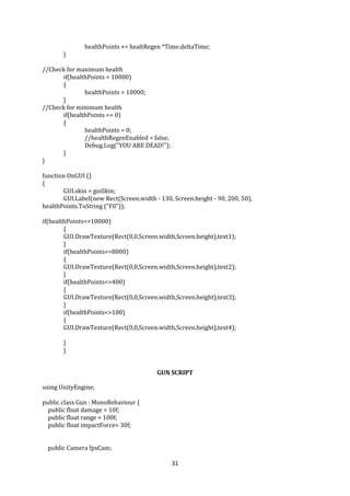 31
healthPoints += healtRegen *Time.deltaTime;
}
//Check for maximum health
if(healthPoints > 10000)
{
healthPoints = 10000;
}
//Check for minimum health
if(healthPoints <= 0)
{
healthPoints = 0;
//healthRegenEnabled = false;
Debug.Log("YOU ARE DEAD!");
}
}
function OnGUI ()
{
GUI.skin = guiSkin;
GUI.Label(new Rect(Screen.width - 130, Screen.height - 90, 200, 50),
healthPoints.ToString ("F0"));
if(healthPoints<=10000)
{
GUI.DrawTexture(Rect(0,0,Screen.width,Screen.height),text1);
}
if(healthPoints<=8000)
{
GUI.DrawTexture(Rect(0,0,Screen.width,Screen.height),text2);
}
if(healthPoints<=400)
{
GUI.DrawTexture(Rect(0,0,Screen.width,Screen.height),text3);
}
if(healthPoints<=100)
{
GUI.DrawTexture(Rect(0,0,Screen.width,Screen.height),text4);
}
}
GUN SCRIPT
using UnityEngine;
public class Gun : MonoBehaviour {
public float damage = 10f;
public float range = 100f;
public float impactForce= 30f;
public Camera fpsCam;
 