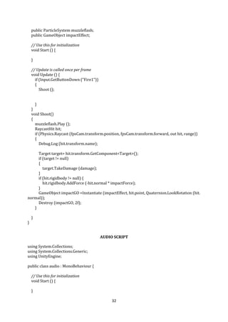 32
public ParticleSystem muzzleflash;
public GameObject impactEffect;
// Use this for initialization
void Start () {
}
// Update is called once per frame
void Update () {
if (Input.GetButtonDown ("Fire1"))
{
Shoot ();
}
}
void Shoot()
{
muzzleflash.Play ();
RaycastHit hit;
if (Physics.Raycast (fpsCam.transform.position, fpsCam.transform.forward, out hit, range))
{
Debug.Log (hit.transform.name);
Target target= hit.transform.GetComponent<Target>();
if (target != null)
{
target.TakeDamage (damage);
}
if (hit.rigidbody != null) {
hit.rigidbody.AddForce (-hit.normal * impactForce);
}
GameObject impactGO =Instantiate (impactEffect, hit.point, Quaternion.LookRotation (hit.
normal));
Destroy (impactGO, 2f);
}
}
}
AUDIO SCRIPT
using System.Collections;
using System.Collections.Generic;
using UnityEngine;
public class audio : MonoBehaviour {
// Use this for initialization
void Start () {
}
 