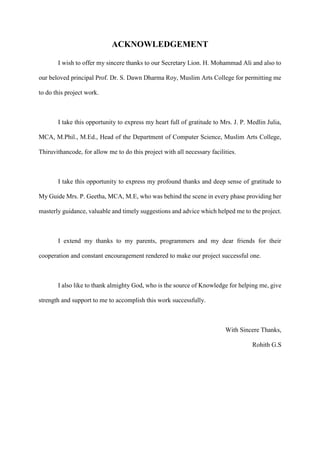 ACKNOWLEDGEMENT
I wish to offer my sincere thanks to our Secretary Lion. H. Mohammad Ali and also to
our beloved principal Prof. Dr. S. Dawn Dharma Roy, Muslim Arts College for permitting me
to do this project work.
I take this opportunity to express my heart full of gratitude to Mrs. J. P. Medlin Julia,
MCA, M.Phil., M.Ed., Head of the Department of Computer Science, Muslim Arts College,
Thiruvithancode, for allow me to do this project with all necessary facilities.
I take this opportunity to express my profound thanks and deep sense of gratitude to
My Guide Mrs. P. Geetha, MCA, M.E, who was behind the scene in every phase providing her
masterly guidance, valuable and timely suggestions and advice which helped me to the project.
I extend my thanks to my parents, programmers and my dear friends for their
cooperation and constant encouragement rendered to make our project successful one.
I also like to thank almighty God, who is the source of Knowledge for helping me, give
strength and support to me to accomplish this work successfully.
With Sincere Thanks,
Rohith G.S
 