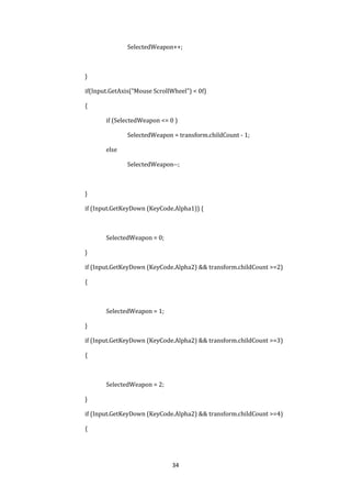 34
SelectedWeapon++;
}
if(Input.GetAxis("Mouse ScrollWheel") < 0f)
{
if (SelectedWeapon <= 0 )
SelectedWeapon = transform.childCount - 1;
else
SelectedWeapon--;
}
if (Input.GetKeyDown (KeyCode.Alpha1)) {
SelectedWeapon = 0;
}
if (Input.GetKeyDown (KeyCode.Alpha2) && transform.childCount >=2)
{
SelectedWeapon = 1;
}
if (Input.GetKeyDown (KeyCode.Alpha2) && transform.childCount >=3)
{
SelectedWeapon = 2;
}
if (Input.GetKeyDown (KeyCode.Alpha2) && transform.childCount >=4)
{
 
