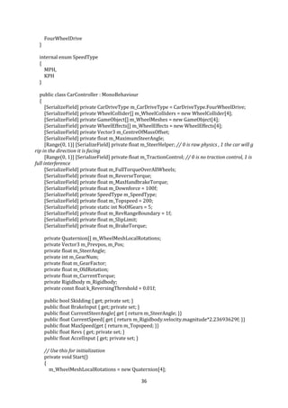 36
FourWheelDrive
}
internal enum SpeedType
{
MPH,
KPH
}
public class CarController : MonoBehaviour
{
[SerializeField] private CarDriveType m_CarDriveType = CarDriveType.FourWheelDrive;
[SerializeField] private WheelCollider[] m_WheelColliders = new WheelCollider[4];
[SerializeField] private GameObject[] m_WheelMeshes = new GameObject[4];
[SerializeField] private WheelEffects[] m_WheelEffects = new WheelEffects[4];
[SerializeField] private Vector3 m_CentreOfMassOffset;
[SerializeField] private float m_MaximumSteerAngle;
[Range(0, 1)] [SerializeField] private float m_SteerHelper; // 0 is raw physics , 1 the car will g
rip in the direction it is facing
[Range(0, 1)] [SerializeField] private float m_TractionControl; // 0 is no traction control, 1 is
full interference
[SerializeField] private float m_FullTorqueOverAllWheels;
[SerializeField] private float m_ReverseTorque;
[SerializeField] private float m_MaxHandbrakeTorque;
[SerializeField] private float m_Downforce = 100f;
[SerializeField] private SpeedType m_SpeedType;
[SerializeField] private float m_Topspeed = 200;
[SerializeField] private static int NoOfGears = 5;
[SerializeField] private float m_RevRangeBoundary = 1f;
[SerializeField] private float m_SlipLimit;
[SerializeField] private float m_BrakeTorque;
private Quaternion[] m_WheelMeshLocalRotations;
private Vector3 m_Prevpos, m_Pos;
private float m_SteerAngle;
private int m_GearNum;
private float m_GearFactor;
private float m_OldRotation;
private float m_CurrentTorque;
private Rigidbody m_Rigidbody;
private const float k_ReversingThreshold = 0.01f;
public bool Skidding { get; private set; }
public float BrakeInput { get; private set; }
public float CurrentSteerAngle{ get { return m_SteerAngle; }}
public float CurrentSpeed{ get { return m_Rigidbody.velocity.magnitude*2.23693629f; }}
public float MaxSpeed{get { return m_Topspeed; }}
public float Revs { get; private set; }
public float AccelInput { get; private set; }
// Use this for initialization
private void Start()
{
m_WheelMeshLocalRotations = new Quaternion[4];
 