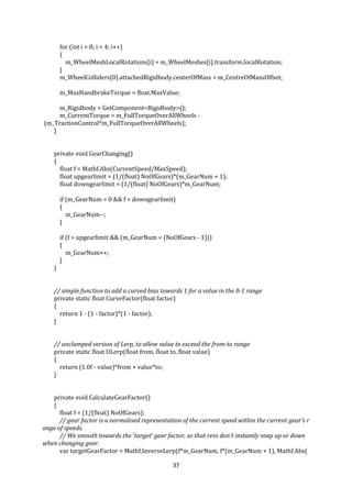 37
for (int i = 0; i < 4; i++)
{
m_WheelMeshLocalRotations[i] = m_WheelMeshes[i].transform.localRotation;
}
m_WheelColliders[0].attachedRigidbody.centerOfMass = m_CentreOfMassOffset;
m_MaxHandbrakeTorque = float.MaxValue;
m_Rigidbody = GetComponent<Rigidbody>();
m_CurrentTorque = m_FullTorqueOverAllWheels -
(m_TractionControl*m_FullTorqueOverAllWheels);
}
private void GearChanging()
{
float f = Mathf.Abs(CurrentSpeed/MaxSpeed);
float upgearlimit = (1/(float) NoOfGears)*(m_GearNum + 1);
float downgearlimit = (1/(float) NoOfGears)*m_GearNum;
if (m_GearNum > 0 && f < downgearlimit)
{
m_GearNum--;
}
if (f > upgearlimit && (m_GearNum < (NoOfGears - 1)))
{
m_GearNum++;
}
}
// simple function to add a curved bias towards 1 for a value in the 0-1 range
private static float CurveFactor(float factor)
{
return 1 - (1 - factor)*(1 - factor);
}
// unclamped version of Lerp, to allow value to exceed the from-to range
private static float ULerp(float from, float to, float value)
{
return (1.0f - value)*from + value*to;
}
private void CalculateGearFactor()
{
float f = (1/(float) NoOfGears);
// gear factor is a normalised representation of the current speed within the current gear's r
ange of speeds.
// We smooth towards the 'target' gear factor, so that revs don't instantly snap up or down
when changing gear.
var targetGearFactor = Mathf.InverseLerp(f*m_GearNum, f*(m_GearNum + 1), Mathf.Abs(
 