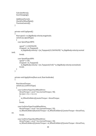 39
CalculateRevs();
GearChanging();
AddDownForce();
CheckForWheelSpin();
TractionControl();
}
private void CapSpeed()
{
float speed = m_Rigidbody.velocity.magnitude;
switch (m_SpeedType)
{
case SpeedType.MPH:
speed *= 2.23693629f;
if (speed > m_Topspeed)
m_Rigidbody.velocity = (m_Topspeed/2.23693629f) * m_Rigidbody.velocity.normal
ized;
break;
case SpeedType.KPH:
speed *= 3.6f;
if (speed > m_Topspeed)
m_Rigidbody.velocity = (m_Topspeed/3.6f) * m_Rigidbody.velocity.normalized;
break;
}
}
private void ApplyDrive(float accel, float footbrake)
{
float thrustTorque;
switch (m_CarDriveType)
{
case CarDriveType.FourWheelDrive:
thrustTorque = accel * (m_CurrentTorque / 4f);
for (int i = 0; i < 4; i++)
{
m_WheelColliders[i].motorTorque = thrustTorque;
}
break;
case CarDriveType.FrontWheelDrive:
thrustTorque = accel * (m_CurrentTorque / 2f);
m_WheelColliders[0].motorTorque = m_WheelColliders[1].motorTorque = thrustTorq
ue;
break;
case CarDriveType.RearWheelDrive:
thrustTorque = accel * (m_CurrentTorque / 2f);
m_WheelColliders[2].motorTorque = m_WheelColliders[3].motorTorque = thrustTorq
 
