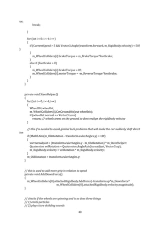 40
ue;
break;
}
for (int i = 0; i < 4; i++)
{
if (CurrentSpeed > 5 && Vector3.Angle(transform.forward, m_Rigidbody.velocity) < 50f
)
{
m_WheelColliders[i].brakeTorque = m_BrakeTorque*footbrake;
}
else if (footbrake > 0)
{
m_WheelColliders[i].brakeTorque = 0f;
m_WheelColliders[i].motorTorque = -m_ReverseTorque*footbrake;
}
}
}
private void SteerHelper()
{
for (int i = 0; i < 4; i++)
{
WheelHit wheelhit;
m_WheelColliders[i].GetGroundHit(out wheelhit);
if (wheelhit.normal == Vector3.zero)
return; // wheels arent on the ground so dont realign the rigidbody velocity
}
// this if is needed to avoid gimbal lock problems that will make the car suddenly shift direct
ion
if (Mathf.Abs(m_OldRotation - transform.eulerAngles.y) < 10f)
{
var turnadjust = (transform.eulerAngles.y - m_OldRotation) * m_SteerHelper;
Quaternion velRotation = Quaternion.AngleAxis(turnadjust, Vector3.up);
m_Rigidbody.velocity = velRotation * m_Rigidbody.velocity;
}
m_OldRotation = transform.eulerAngles.y;
}
// this is used to add more grip in relation to speed
private void AddDownForce()
{
m_WheelColliders[0].attachedRigidbody.AddForce(-transform.up*m_Downforce*
m_WheelColliders[0].attachedRigidbody.velocity.magnitude);
}
// checks if the wheels are spinning and is so does three things
// 1) emits particles
// 2) plays tiure skidding sounds
 