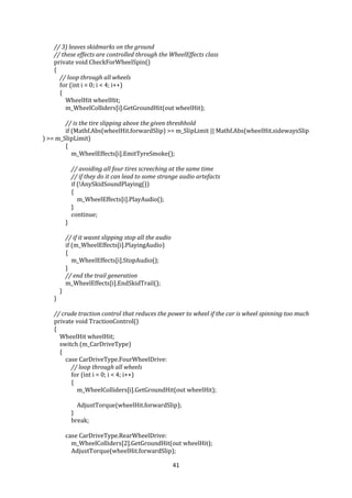 41
// 3) leaves skidmarks on the ground
// these effects are controlled through the WheelEffects class
private void CheckForWheelSpin()
{
// loop through all wheels
for (int i = 0; i < 4; i++)
{
WheelHit wheelHit;
m_WheelColliders[i].GetGroundHit(out wheelHit);
// is the tire slipping above the given threshhold
if (Mathf.Abs(wheelHit.forwardSlip) >= m_SlipLimit || Mathf.Abs(wheelHit.sidewaysSlip
) >= m_SlipLimit)
{
m_WheelEffects[i].EmitTyreSmoke();
// avoiding all four tires screeching at the same time
// if they do it can lead to some strange audio artefacts
if (!AnySkidSoundPlaying())
{
m_WheelEffects[i].PlayAudio();
}
continue;
}
// if it wasnt slipping stop all the audio
if (m_WheelEffects[i].PlayingAudio)
{
m_WheelEffects[i].StopAudio();
}
// end the trail generation
m_WheelEffects[i].EndSkidTrail();
}
}
// crude traction control that reduces the power to wheel if the car is wheel spinning too much
private void TractionControl()
{
WheelHit wheelHit;
switch (m_CarDriveType)
{
case CarDriveType.FourWheelDrive:
// loop through all wheels
for (int i = 0; i < 4; i++)
{
m_WheelColliders[i].GetGroundHit(out wheelHit);
AdjustTorque(wheelHit.forwardSlip);
}
break;
case CarDriveType.RearWheelDrive:
m_WheelColliders[2].GetGroundHit(out wheelHit);
AdjustTorque(wheelHit.forwardSlip);
 