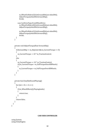 42
m_WheelColliders[3].GetGroundHit(out wheelHit);
AdjustTorque(wheelHit.forwardSlip);
break;
case CarDriveType.FrontWheelDrive:
m_WheelColliders[0].GetGroundHit(out wheelHit);
AdjustTorque(wheelHit.forwardSlip);
m_WheelColliders[1].GetGroundHit(out wheelHit);
AdjustTorque(wheelHit.forwardSlip);
break;
}
}
private void AdjustTorque(float forwardSlip)
{
if (forwardSlip >= m_SlipLimit && m_CurrentTorque >= 0)
{
m_CurrentTorque -= 10 * m_TractionControl;
}
else
{
m_CurrentTorque += 10 * m_TractionControl;
if (m_CurrentTorque > m_FullTorqueOverAllWheels)
{
m_CurrentTorque = m_FullTorqueOverAllWheels;
}
}
}
private bool AnySkidSoundPlaying()
{
for (int i = 0; i < 4; i++)
{
if (m_WheelEffects[i].PlayingAudio)
{
return true;
}
}
return false;
}
}
}
CAR USER CONTROLLER
using System;
using UnityEngine;
 
