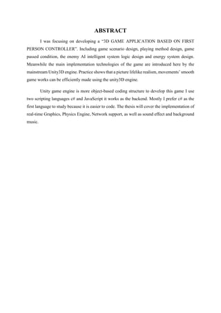 ABSTRACT
I was focusing on developing a “3D GAME APPLICATION BASED ON FIRST
PERSON CONTROLLER”. Including game scenario design, playing method design, game
passed condition, the enemy AI intelligent system logic design and energy system design.
Meanwhile the main implementation technologies of the game are introduced here by the
mainstream Unity3D engine. Practice shows that a picture lifelike realism, movements’ smooth
game works can be efficiently made using the unity3D engine.
Unity game engine is more object-based coding structure to develop this game I use
two scripting languages c# and JavaScript it works as the backend. Mostly I prefer c# as the
first language to study because it is easier to code. The thesis will cover the implementation of
real-time Graphics, Physics Engine, Network support, as well as sound effect and background
music.
 