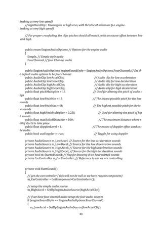 44
braking at very low speed)
// highDecelClip : Thenengine at high revs, with throttle at minimum (i.e. engine-
braking at very high speed)
// For proper crossfading, the clips pitches should all match, with an octave offset between low
and high.
public enum EngineAudioOptions // Options for the engine audio
{
Simple, // Simple style audio
FourChannel // four Channel audio
}
public EngineAudioOptions engineSoundStyle = EngineAudioOptions.FourChannel;// Set th
e default audio options to be four channel
public AudioClip lowAccelClip; // Audio clip for low acceleration
public AudioClip lowDecelClip; // Audio clip for low deceleration
public AudioClip highAccelClip; // Audio clip for high acceleration
public AudioClip highDecelClip; // Audio clip for high deceleration
public float pitchMultiplier = 1f; // Used for altering the pitch of audio c
lips
public float lowPitchMin = 1f; // The lowest possible pitch for the low
sounds
public float lowPitchMax = 6f; // The highest possible pitch for the lo
w sounds
public float highPitchMultiplier = 0.25f; // Used for altering the pitch of hig
h sounds
public float maxRolloffDistance = 500; // The maximum distance where r
ollof starts to take place
public float dopplerLevel = 1; // The mount of doppler effect used in t
he audio
public bool useDoppler = true; // Toggle for using doppler
private AudioSource m_LowAccel; // Source for the low acceleration sounds
private AudioSource m_LowDecel; // Source for the low deceleration sounds
private AudioSource m_HighAccel; // Source for the high acceleration sounds
private AudioSource m_HighDecel; // Source for the high deceleration sounds
private bool m_StartedSound; // flag for knowing if we have started sounds
private CarController m_CarController; // Reference to car we are controlling
private void StartSound()
{
// get the carcontroller ( this will not be null as we have require component)
m_CarController = GetComponent<CarController>();
// setup the simple audio source
m_HighAccel = SetUpEngineAudioSource(highAccelClip);
// if we have four channel audio setup the four audio sources
if (engineSoundStyle == EngineAudioOptions.FourChannel)
{
m_LowAccel = SetUpEngineAudioSource(lowAccelClip);
 