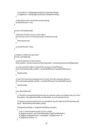 45
m_LowDecel = SetUpEngineAudioSource(lowDecelClip);
m_HighDecel = SetUpEngineAudioSource(highDecelClip);
}
// flag that we have started the sounds playing
m_StartedSound = true;
}
private void StopSound()
{
//Destroy all audio sources on this object:
foreach (var source in GetComponents<AudioSource>())
{
Destroy(source);
}
m_StartedSound = false;
}
// Update is called once per frame
private void Update()
{
// get the distance to main camera
float camDist = (Camera.main.transform.position - transform.position).sqrMagnitude;
// stop sound if the object is beyond the maximum roll off distance
if (m_StartedSound && camDist > maxRolloffDistance*maxRolloffDistance)
{
StopSound();
}
// start the sound if not playing and it is nearer than the maximum distance
if (!m_StartedSound && camDist < maxRolloffDistance*maxRolloffDistance)
{
StartSound();
}
if (m_StartedSound)
{
// The pitch is interpolated between the min and max values, according to the car's revs.
float pitch = ULerp(lowPitchMin, lowPitchMax, m_CarController.Revs);
// clamp to minimum pitch (note, not clamped to max for high revs while burning out)
pitch = Mathf.Min(lowPitchMax, pitch);
if (engineSoundStyle == EngineAudioOptions.Simple)
{
// for 1 channel engine sound, it's oh so simple:
m_HighAccel.pitch = pitch*pitchMultiplier*highPitchMultiplier;
m_HighAccel.dopplerLevel = useDoppler ? dopplerLevel : 0;
m_HighAccel.volume = 1;
}
 