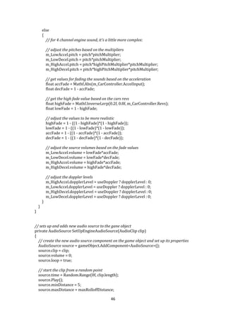 46
else
{
// for 4 channel engine sound, it's a little more complex:
// adjust the pitches based on the multipliers
m_LowAccel.pitch = pitch*pitchMultiplier;
m_LowDecel.pitch = pitch*pitchMultiplier;
m_HighAccel.pitch = pitch*highPitchMultiplier*pitchMultiplier;
m_HighDecel.pitch = pitch*highPitchMultiplier*pitchMultiplier;
// get values for fading the sounds based on the acceleration
float accFade = Mathf.Abs(m_CarController.AccelInput);
float decFade = 1 - accFade;
// get the high fade value based on the cars revs
float highFade = Mathf.InverseLerp(0.2f, 0.8f, m_CarController.Revs);
float lowFade = 1 - highFade;
// adjust the values to be more realistic
highFade = 1 - ((1 - highFade)*(1 - highFade));
lowFade = 1 - ((1 - lowFade)*(1 - lowFade));
accFade = 1 - ((1 - accFade)*(1 - accFade));
decFade = 1 - ((1 - decFade)*(1 - decFade));
// adjust the source volumes based on the fade values
m_LowAccel.volume = lowFade*accFade;
m_LowDecel.volume = lowFade*decFade;
m_HighAccel.volume = highFade*accFade;
m_HighDecel.volume = highFade*decFade;
// adjust the doppler levels
m_HighAccel.dopplerLevel = useDoppler ? dopplerLevel : 0;
m_LowAccel.dopplerLevel = useDoppler ? dopplerLevel : 0;
m_HighDecel.dopplerLevel = useDoppler ? dopplerLevel : 0;
m_LowDecel.dopplerLevel = useDoppler ? dopplerLevel : 0;
}
}
}
// sets up and adds new audio source to the gane object
private AudioSource SetUpEngineAudioSource(AudioClip clip)
{
// create the new audio source component on the game object and set up its properties
AudioSource source = gameObject.AddComponent<AudioSource>();
source.clip = clip;
source.volume = 0;
source.loop = true;
// start the clip from a random point
source.time = Random.Range(0f, clip.length);
source.Play();
source.minDistance = 5;
source.maxDistance = maxRolloffDistance;
 