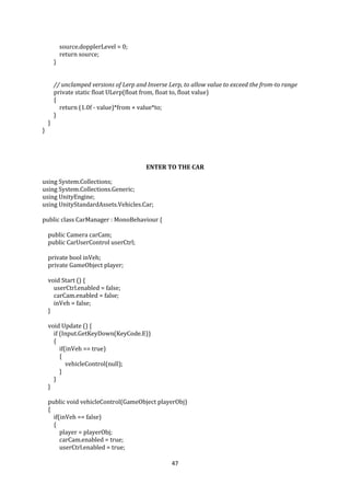 47
source.dopplerLevel = 0;
return source;
}
// unclamped versions of Lerp and Inverse Lerp, to allow value to exceed the from-to range
private static float ULerp(float from, float to, float value)
{
return (1.0f - value)*from + value*to;
}
}
}
ENTER TO THE CAR
using System.Collections;
using System.Collections.Generic;
using UnityEngine;
using UnityStandardAssets.Vehicles.Car;
public class CarManager : MonoBehaviour {
public Camera carCam;
public CarUserControl userCtrl;
private bool inVeh;
private GameObject player;
void Start () {
userCtrl.enabled = false;
carCam.enabled = false;
inVeh = false;
}
void Update () {
if (Input.GetKeyDown(KeyCode.E))
{
if(inVeh == true)
{
vehicleControl(null);
}
}
}
public void vehicleControl(GameObject playerObj)
{
if(inVeh == false)
{
player = playerObj;
carCam.enabled = true;
userCtrl.enabled = true;
 