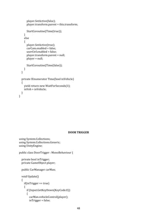 48
player.SetActive(false);
player.transform.parent = this.transform;
StartCoroutine(Time(true));
}
else
{
player.SetActive(true);
carCam.enabled = false;
userCtrl.enabled = false;
player.transform.parent = null;
player = null;
StartCoroutine(Time(false));
}
}
private IEnumerator Time(bool inVehicle)
{
yield return new WaitForSeconds(1);
inVeh = inVehicle;
}
}
DOOR TRIGGER
using System.Collections;
using System.Collections.Generic;
using UnityEngine;
public class DoorTrigger : MonoBehaviour {
private bool inTrigger;
private GameObject player;
public CarManager carMan;
void Update()
{
if(inTrigger == true)
{
if (Input.GetKeyDown(KeyCode.E))
{
carMan.vehicleControl(player);
inTrigger = false;
 