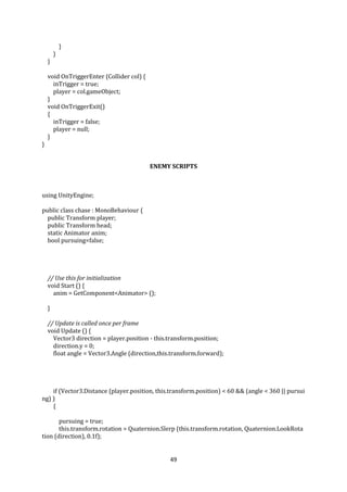 49
}
}
}
void OnTriggerEnter (Collider col) {
inTrigger = true;
player = col.gameObject;
}
void OnTriggerExit()
{
inTrigger = false;
player = null;
}
}
ENEMY SCRIPTS
using UnityEngine;
public class chase : MonoBehaviour {
public Transform player;
public Transform head;
static Animator anim;
bool pursuing=false;
// Use this for initialization
void Start () {
anim = GetComponent<Animator> ();
}
// Update is called once per frame
void Update () {
Vector3 direction = player.position - this.transform.position;
direction.y = 0;
float angle = Vector3.Angle (direction,this.transform.forward);
if (Vector3.Distance (player.position, this.transform.position) < 60 && (angle < 360 || pursui
ng) )
{
pursuing = true;
this.transform.rotation = Quaternion.Slerp (this.transform.rotation, Quaternion.LookRota
tion (direction), 0.1f);
 