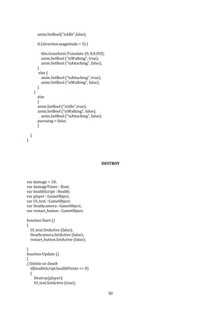50
anim.SetBool("isIdle",false);
if (direction.magnitude > 5) {
this.transform.Translate (0, 0,0.05f);
anim.SetBool ("isWalking", true);
anim.SetBool ("isAttacking", false);
}
else {
anim.SetBool ("isAttacking", true);
anim.SetBool ("isWalking", false);
}
}
else
{
anim.SetBool ("isIdle",true);
anim.SetBool ("isWalking", false);
anim.SetBool ("isAttacking", false);
pursuing = false;
}
}
}
DESTROY
var damage = 10;
var damageTimer : float;
var healthScript : Health;
var player : GameObject;
var UI_text : GameObject;
var Deathcamera : GameObject;
var restart_button : GameObject;
function Start ()
{
UI_text.SetActive (false);
Deathcamera.SetActive (false);
restart_button.SetActive (false);
}
function Update ()
{
//Delete on Death
if(healthScript.healthPoints <= 0)
{
Destroy(player);
UI_text.SetActive (true);
 