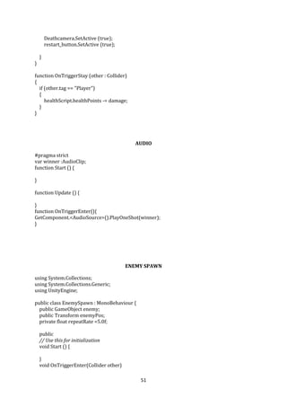 51
Deathcamera.SetActive (true);
restart_button.SetActive (true);
}
}
function OnTriggerStay (other : Collider)
{
if (other.tag == "Player")
{
healthScript.healthPoints -= damage;
}
}
AUDIO
#pragma strict
var winner :AudioClip;
function Start () {
}
function Update () {
}
function OnTriggerEnter(){
GetComponent.<AudioSource>().PlayOneShot(winner);
}
ENEMY SPAWN
using System.Collections;
using System.Collections.Generic;
using UnityEngine;
public class EnemySpawn : MonoBehaviour {
public GameObject enemy;
public Transform enemyPos;
private float repeatRate =5.0f;
public
// Use this for initialization
void Start () {
}
void OnTriggerEnter(Collider other)
 