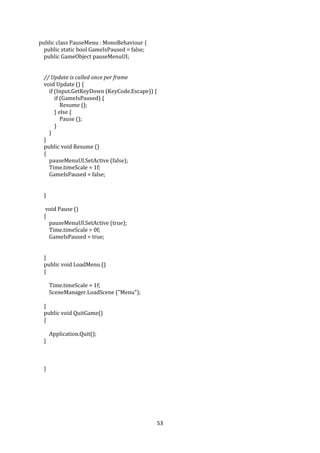 53
public class PauseMenu : MonoBehaviour {
public static bool GameIsPaused = false;
public GameObject pauseMenuUI;
// Update is called once per frame
void Update () {
if (Input.GetKeyDown (KeyCode.Escape)) {
if (GameIsPaused) {
Resume ();
} else {
Pause ();
}
}
}
public void Resume ()
{
pauseMenuUI.SetActive (false);
Time.timeScale = 1f;
GameIsPaused = false;
}
void Pause ()
{
pauseMenuUI.SetActive (true);
Time.timeScale = 0f;
GameIsPaused = true;
}
public void LoadMenu ()
{
Time.timeScale = 1f;
SceneManager.LoadScene ("Menu");
}
public void QuitGame()
{
Application.Quit();
}
}
 