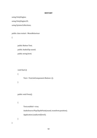 54
RESTART
using UnityEngine;
using UnityEngine.UI;
using System.Collections;
public class restart : MonoBehaviour
{
public Button Text;
public AudioClip sound;
public string level;
void Start ()
{
Text = Text.GetComponent<Button> ();
}
public void Press()
{
Text.enabled = true;
AudioSource.PlayClipAtPoint(sound, transform.position);
Application.LoadLevel(level);
}
}
 
