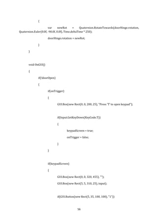 56
{
var newRot = Quaternion.RotateTowards(doorHinge.rotation,
Quaternion.Euler(0.0f, -90.0f, 0.0f), Time.deltaTime * 250);
doorHinge.rotation = newRot;
}
}
void OnGUI()
{
if(!doorOpen)
{
if(onTrigger)
{
GUI.Box(new Rect(0, 0, 200, 25), "Press 'T' to open keypad");
if(Input.GetKeyDown(KeyCode.T))
{
keypadScreen = true;
onTrigger = false;
}
}
if(keypadScreen)
{
GUI.Box(new Rect(0, 0, 320, 455), "");
GUI.Box(new Rect(5, 5, 310, 25), input);
if(GUI.Button(new Rect(5, 35, 100, 100), "1"))
 
