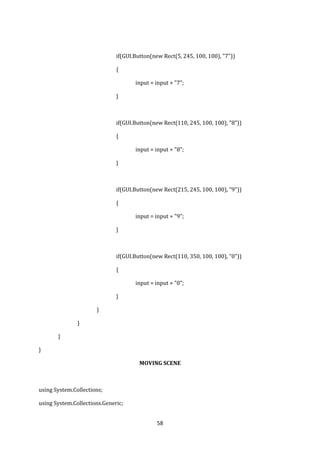 58
if(GUI.Button(new Rect(5, 245, 100, 100), "7"))
{
input = input + "7";
}
if(GUI.Button(new Rect(110, 245, 100, 100), "8"))
{
input = input + "8";
}
if(GUI.Button(new Rect(215, 245, 100, 100), "9"))
{
input = input + "9";
}
if(GUI.Button(new Rect(110, 350, 100, 100), "0"))
{
input = input + "0";
}
}
}
}
}
MOVING SCENE
using System.Collections;
using System.Collections.Generic;
 