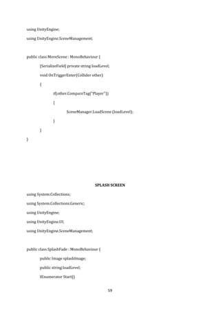 59
using UnityEngine;
using UnityEngine.SceneManagement;
public class MoveScene : MonoBehaviour {
[SerializeField] private string loadLevel;
void OnTriggerEnter(Collider other)
{
if(other.CompareTag("Player"))
{
SceneManager.LoadScene (loadLevel);
}
}
}
SPLASH SCREEN
using System.Collections;
using System.Collections.Generic;
using UnityEngine;
using UnityEngine.UI;
using UnityEngine.SceneManagement;
public class SplashFade : MonoBehaviour {
public Image splashImage;
public string loadLevel;
IEnumerator Start()
 