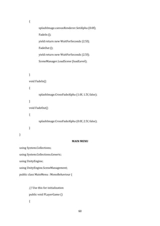 60
{
splashImage.canvasRenderer.SetAlpha (0.0f);
FadeIn ();
yield return new WaitForSeconds (2.5f);
FadeOut ();
yield return new WaitForSeconds (2.5f);
SceneManager.LoadScene (loadLevel);
}
void FadeIn()
{
splashImage.CrossFadeAlpha (1.0f, 1.5f, false);
}
void FadeOut()
{
splashImage.CrossFadeAlpha (0.0f, 2.5f, false);
}
}
MAIN MENU
using System.Collections;
using System.Collections.Generic;
using UnityEngine;
using UnityEngine.SceneManagement;
public class MainMenu : MonoBehaviour {
// Use this for initialization
public void PLayerGame ()
{
 
