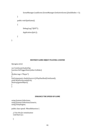 61
SceneManager.LoadScene (SceneManager.GetActiveScene ().buildIndex + 1);
}
public void QuitGame()
{
Debug.Log ("QUIT");
Application.Quit ();
}
}
DESTROY GAME OBJECT PLAYING A SOUND
#pragma strict
var CoinSound:AudioClip;
function OnTriggerEnter(other:Collider)
{
if(other.tag=="Player")
{
GetComponent.<AudioSource>().PlayOneShot(CoinSound);
yield WaitForSeconds(0.4);
Destroy(gameObject);
}
}
ENHANCE THE SPEED OF GAME
using System.Collections;
using System.Collections.Generic;
using UnityEngine;
public class speed : MonoBehaviour {
// Use this for initialization
void Start () {
}
 